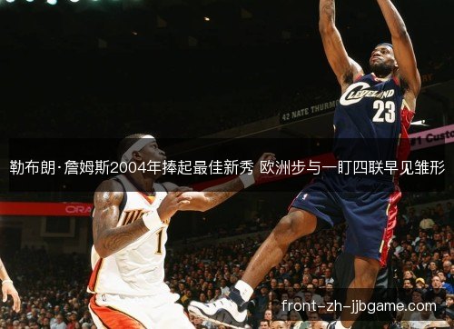 勒布朗·詹姆斯2004年捧起最佳新秀 欧洲步与一盯四联早见雏形 勒布朗·詹姆斯2004年捧起最佳新秀 欧洲步与一盯四联早见雏形